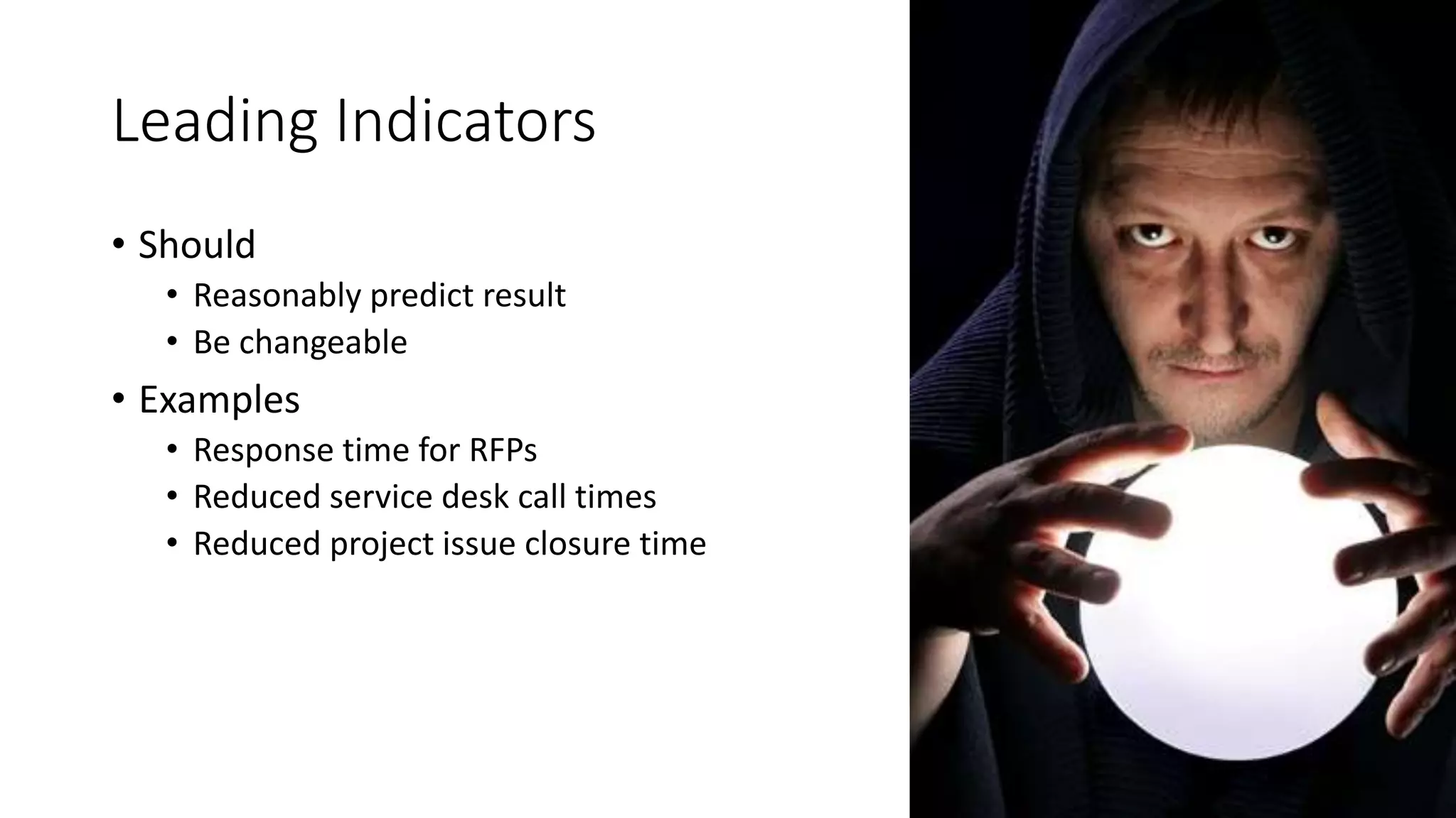 Leading Indicators
• Should
• Reasonably predict result
• Be changeable
• Examples
• Response time for RFPs
• Reduced service desk call times
• Reduced project issue closure time
 