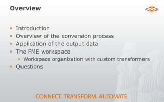 Overview
 Introduction
 Overview of the conversion process
 Application of the output data
 The FME workspace
 Workspace organization with custom transformers
 Questions
 