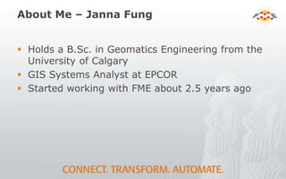 About Me – Janna Fung
 Holds a B.Sc. in Geomatics Engineering from the
University of Calgary
 GIS Systems Analyst at EPCOR
 Started working with FME about 2.5 years ago
 