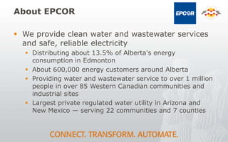 About EPCOR
 We provide clean water and wastewater services
and safe, reliable electricity
 Distributing about 13.5% of Alberta's energy
consumption in Edmonton
 About 600,000 energy customers around Alberta
 Providing water and wastewater service to over 1 million
people in over 85 Western Canadian communities and
industrial sites
 Largest private regulated water utility in Arizona and
New Mexico — serving 22 communities and 7 counties
 