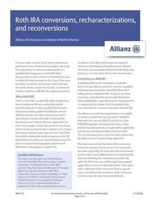 Roth IRA conversions, recharacterizations,
and reconversions
Allianz Life Insurance Company of North America




It’s been tough out there lately. Want to bring some                 In addition, Roth IRAs need not pay out required
good news to your clients? Down markets may make                     minimum distributions during the owner’s lifetime.
this a good time to convert a traditional IRA or a                   The owner can accumulate the funds for life if they wish,
qualified plan lump sum to a Roth IRA. Why?                          and leave a tax-free Roth IRA for their beneficiaries.
Because when a client converts a retirement account
                                                                     Converting to a Roth IRA
to a Roth IRA, they are taxed on the value. If that value
                                                                     A traditional IRA can be converted to a Roth IRA.
has fallen, so will the income taxes. And Uncle Sam
                                                                     Recent law also allows a person to convert a qualified
even gives clients a chance to “do over” a conversion,
                                                                     retirement plan directly to a Roth IRA without first
if values continue to fall after the original conversion.
                                                                     rolling over to a traditional IRA. Of course, the client
Why a Roth IRA?                                                      must have a distributable event to take funds from
There’s a lot to like in a Roth IRA. While distributions             their qualified plan – typically because of reaching 59 ½
from a traditional IRA are usually fully taxable,                    or separating from service. Also, the qualified plan
Roth IRAs allow for tax-free qualified distributions.                must allow for the conversion directly to the Roth IRA.
And, because Roth qualified distributions are not
                                                                     The client must meet two requirements to be eligible
added to income, they will not boost your client’s
                                                                     to convert to a Roth IRA. First, the client’s Modified
adjusted gross income (AGI) like traditional IRA
                                                                     Adjusted Gross Income (MAGI) must be less than
distributions will. A lower AGI has a ripple effect on
                                                                     $100,000 (regardless of whether the client is filing
taxes. For example, a lower AGI can mean less of your
                                                                     jointly, head of household, or single). MAGI is generally
client’s Social Security benefit is subject to tax. A lower
                                                                     AGI, but not including the Roth conversion itself.
AGI means it will be easier to get over the 7.5%-of-AGI
                                                                     The second requirement is that the client cannot have
threshold for deductible medical expenses or the 2%
                                                                     the filing status of “married, filing separately.”
threshold for miscellaneous itemized deductions. The
phase-out of personal exemptions and itemized                        The client must include the value of the conversion
deductions is also keyed to a higher AGI.                            in income, and pay income tax on it. For an annuity,
                                                                     the value is generally the cash value plus the actuarial
                                                                     present value of any additional living or death benefits.
  Qualified distributions
                                                                     Note that including the conversion in income will
  How does your client get a tax-free distribution
                                                                     spike the AGI for the year, which might have negative
  from their Roth IRA? They need to take a “qualified
  distribution.” A distribution from a Roth IRA is                   ripple effects on taxes, as described above. If the client
  tax-free if they have had a Roth IRA open for five years           were to take part of the conversion funds to pay the
  AND if they take the distribution after 59 ½,
                                                                     taxes, it would hurt the economics of the conversion.
  if they take it because of death or disability, or if they
                                                                     It is best to pay the taxes from outside funds.
  take up to $10,000 for a first-time home purchase.
  If their distribution is not a qualified distribution,
  then see our Q & A referenced below for an
  explanation of the rather complicated tax scheme.

AMK-223                                For financial professional use only – not for use with the public.                    (11/2008)
                                                                  Page 1 of 2
 