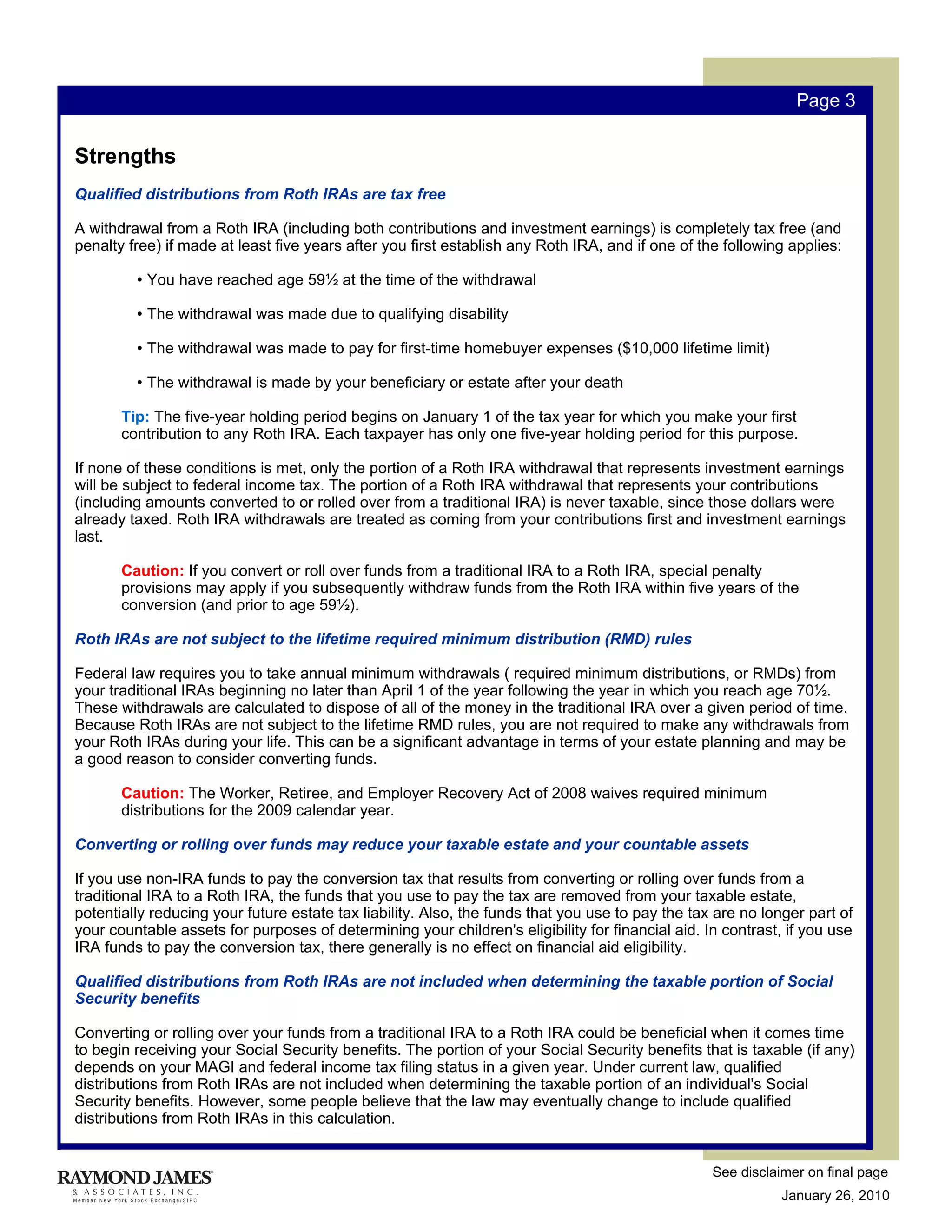 Page 3


Strengths
Qualified distributions from Roth IRAs are tax free

A withdrawal from a Roth IRA (including both contributions and investment earnings) is completely tax free (and
penalty free) if made at least five years after you first establish any Roth IRA, and if one of the following applies:

         • You have reached age 59½ at the time of the withdrawal

         • The withdrawal was made due to qualifying disability

         • The withdrawal was made to pay for first-time homebuyer expenses ($10,000 lifetime limit)

         • The withdrawal is made by your beneficiary or estate after your death

       Tip: The five-year holding period begins on January 1 of the tax year for which you make your first
       contribution to any Roth IRA. Each taxpayer has only one five-year holding period for this purpose.

If none of these conditions is met, only the portion of a Roth IRA withdrawal that represents investment earnings
will be subject to federal income tax. The portion of a Roth IRA withdrawal that represents your contributions
(including amounts converted to or rolled over from a traditional IRA) is never taxable, since those dollars were
already taxed. Roth IRA withdrawals are treated as coming from your contributions first and investment earnings
last.

       Caution: If you convert or roll over funds from a traditional IRA to a Roth IRA, special penalty
       provisions may apply if you subsequently withdraw funds from the Roth IRA within five years of the
       conversion (and prior to age 59½).

Roth IRAs are not subject to the lifetime required minimum distribution (RMD) rules

Federal law requires you to take annual minimum withdrawals ( required minimum distributions, or RMDs) from
your traditional IRAs beginning no later than April 1 of the year following the year in which you reach age 70½.
These withdrawals are calculated to dispose of all of the money in the traditional IRA over a given period of time.
Because Roth IRAs are not subject to the lifetime RMD rules, you are not required to make any withdrawals from
your Roth IRAs during your life. This can be a significant advantage in terms of your estate planning and may be
a good reason to consider converting funds.

       Caution: The Worker, Retiree, and Employer Recovery Act of 2008 waives required minimum
       distributions for the 2009 calendar year.

Converting or rolling over funds may reduce your taxable estate and your countable assets

If you use non-IRA funds to pay the conversion tax that results from converting or rolling over funds from a
traditional IRA to a Roth IRA, the funds that you use to pay the tax are removed from your taxable estate,
potentially reducing your future estate tax liability. Also, the funds that you use to pay the tax are no longer part of
your countable assets for purposes of determining your children's eligibility for financial aid. In contrast, if you use
IRA funds to pay the conversion tax, there generally is no effect on financial aid eligibility.

Qualified distributions from Roth IRAs are not included when determining the taxable portion of Social
Security benefits

Converting or rolling over your funds from a traditional IRA to a Roth IRA could be beneficial when it comes time
to begin receiving your Social Security benefits. The portion of your Social Security benefits that is taxable (if any)
depends on your MAGI and federal income tax filing status in a given year. Under current law, qualified
distributions from Roth IRAs are not included when determining the taxable portion of an individual's Social
Security benefits. However, some people believe that the law may eventually change to include qualified
distributions from Roth IRAs in this calculation.


                                                                                                  See disclaimer on final page
                                                                                                             January 26, 2010
 