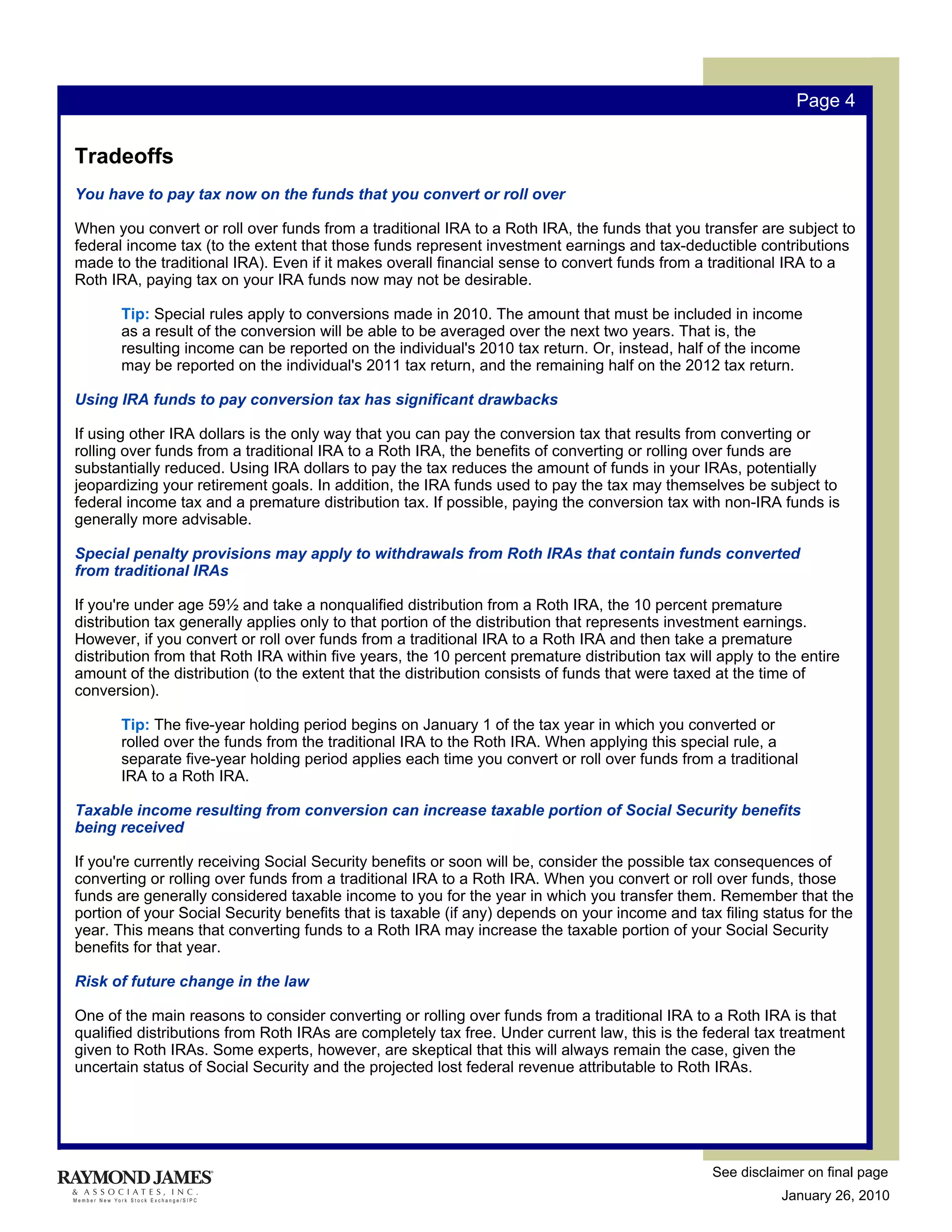 Page 4


Tradeoffs
You have to pay tax now on the funds that you convert or roll over

When you convert or roll over funds from a traditional IRA to a Roth IRA, the funds that you transfer are subject to
federal income tax (to the extent that those funds represent investment earnings and tax-deductible contributions
made to the traditional IRA). Even if it makes overall financial sense to convert funds from a traditional IRA to a
Roth IRA, paying tax on your IRA funds now may not be desirable.

       Tip: Special rules apply to conversions made in 2010. The amount that must be included in income
       as a result of the conversion will be able to be averaged over the next two years. That is, the
       resulting income can be reported on the individual's 2010 tax return. Or, instead, half of the income
       may be reported on the individual's 2011 tax return, and the remaining half on the 2012 tax return.

Using IRA funds to pay conversion tax has significant drawbacks

If using other IRA dollars is the only way that you can pay the conversion tax that results from converting or
rolling over funds from a traditional IRA to a Roth IRA, the benefits of converting or rolling over funds are
substantially reduced. Using IRA dollars to pay the tax reduces the amount of funds in your IRAs, potentially
jeopardizing your retirement goals. In addition, the IRA funds used to pay the tax may themselves be subject to
federal income tax and a premature distribution tax. If possible, paying the conversion tax with non-IRA funds is
generally more advisable.

Special penalty provisions may apply to withdrawals from Roth IRAs that contain funds converted
from traditional IRAs

If you're under age 59½ and take a nonqualified distribution from a Roth IRA, the 10 percent premature
distribution tax generally applies only to that portion of the distribution that represents investment earnings.
However, if you convert or roll over funds from a traditional IRA to a Roth IRA and then take a premature
distribution from that Roth IRA within five years, the 10 percent premature distribution tax will apply to the entire
amount of the distribution (to the extent that the distribution consists of funds that were taxed at the time of
conversion).

       Tip: The five-year holding period begins on January 1 of the tax year in which you converted or
       rolled over the funds from the traditional IRA to the Roth IRA. When applying this special rule, a
       separate five-year holding period applies each time you convert or roll over funds from a traditional
       IRA to a Roth IRA.

Taxable income resulting from conversion can increase taxable portion of Social Security benefits
being received

If you're currently receiving Social Security benefits or soon will be, consider the possible tax consequences of
converting or rolling over funds from a traditional IRA to a Roth IRA. When you convert or roll over funds, those
funds are generally considered taxable income to you for the year in which you transfer them. Remember that the
portion of your Social Security benefits that is taxable (if any) depends on your income and tax filing status for the
year. This means that converting funds to a Roth IRA may increase the taxable portion of your Social Security
benefits for that year.

Risk of future change in the law

One of the main reasons to consider converting or rolling over funds from a traditional IRA to a Roth IRA is that
qualified distributions from Roth IRAs are completely tax free. Under current law, this is the federal tax treatment
given to Roth IRAs. Some experts, however, are skeptical that this will always remain the case, given the
uncertain status of Social Security and the projected lost federal revenue attributable to Roth IRAs.




                                                                                                 See disclaimer on final page
                                                                                                            January 26, 2010
 