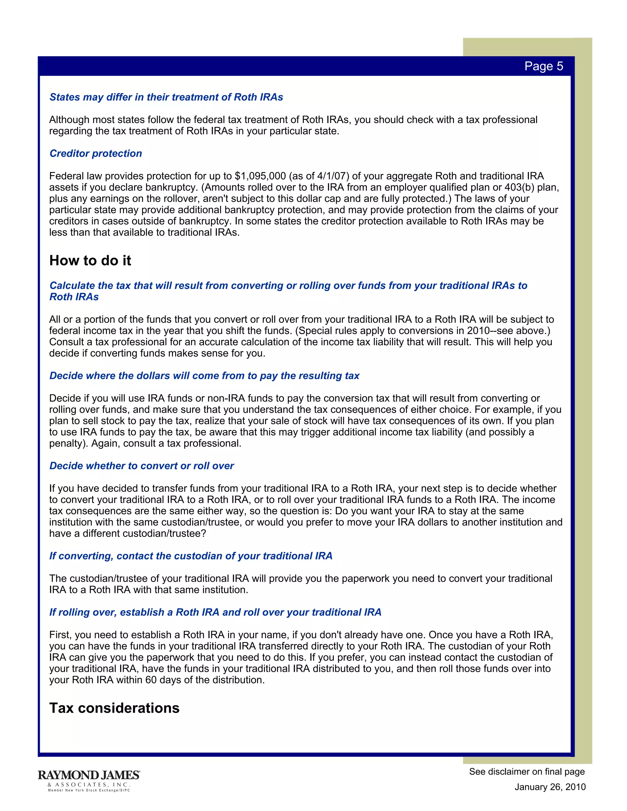 Page 5

States may differ in their treatment of Roth IRAs

Although most states follow the federal tax treatment of Roth IRAs, you should check with a tax professional
regarding the tax treatment of Roth IRAs in your particular state.

Creditor protection

Federal law provides protection for up to $1,095,000 (as of 4/1/07) of your aggregate Roth and traditional IRA
assets if you declare bankruptcy. (Amounts rolled over to the IRA from an employer qualified plan or 403(b) plan,
plus any earnings on the rollover, aren't subject to this dollar cap and are fully protected.) The laws of your
particular state may provide additional bankruptcy protection, and may provide protection from the claims of your
creditors in cases outside of bankruptcy. In some states the creditor protection available to Roth IRAs may be
less than that available to traditional IRAs.

How to do it
Calculate the tax that will result from converting or rolling over funds from your traditional IRAs to
Roth IRAs

All or a portion of the funds that you convert or roll over from your traditional IRA to a Roth IRA will be subject to
federal income tax in the year that you shift the funds. (Special rules apply to conversions in 2010--see above.)
Consult a tax professional for an accurate calculation of the income tax liability that will result. This will help you
decide if converting funds makes sense for you.

Decide where the dollars will come from to pay the resulting tax

Decide if you will use IRA funds or non-IRA funds to pay the conversion tax that will result from converting or
rolling over funds, and make sure that you understand the tax consequences of either choice. For example, if you
plan to sell stock to pay the tax, realize that your sale of stock will have tax consequences of its own. If you plan
to use IRA funds to pay the tax, be aware that this may trigger additional income tax liability (and possibly a
penalty). Again, consult a tax professional.

Decide whether to convert or roll over

If you have decided to transfer funds from your traditional IRA to a Roth IRA, your next step is to decide whether
to convert your traditional IRA to a Roth IRA, or to roll over your traditional IRA funds to a Roth IRA. The income
tax consequences are the same either way, so the question is: Do you want your IRA to stay at the same
institution with the same custodian/trustee, or would you prefer to move your IRA dollars to another institution and
have a different custodian/trustee?

If converting, contact the custodian of your traditional IRA

The custodian/trustee of your traditional IRA will provide you the paperwork you need to convert your traditional
IRA to a Roth IRA with that same institution.

If rolling over, establish a Roth IRA and roll over your traditional IRA

First, you need to establish a Roth IRA in your name, if you don't already have one. Once you have a Roth IRA,
you can have the funds in your traditional IRA transferred directly to your Roth IRA. The custodian of your Roth
IRA can give you the paperwork that you need to do this. If you prefer, you can instead contact the custodian of
your traditional IRA, have the funds in your traditional IRA distributed to you, and then roll those funds over into
your Roth IRA within 60 days of the distribution.

Tax considerations



                                                                                                  See disclaimer on final page
                                                                                                             January 26, 2010
 