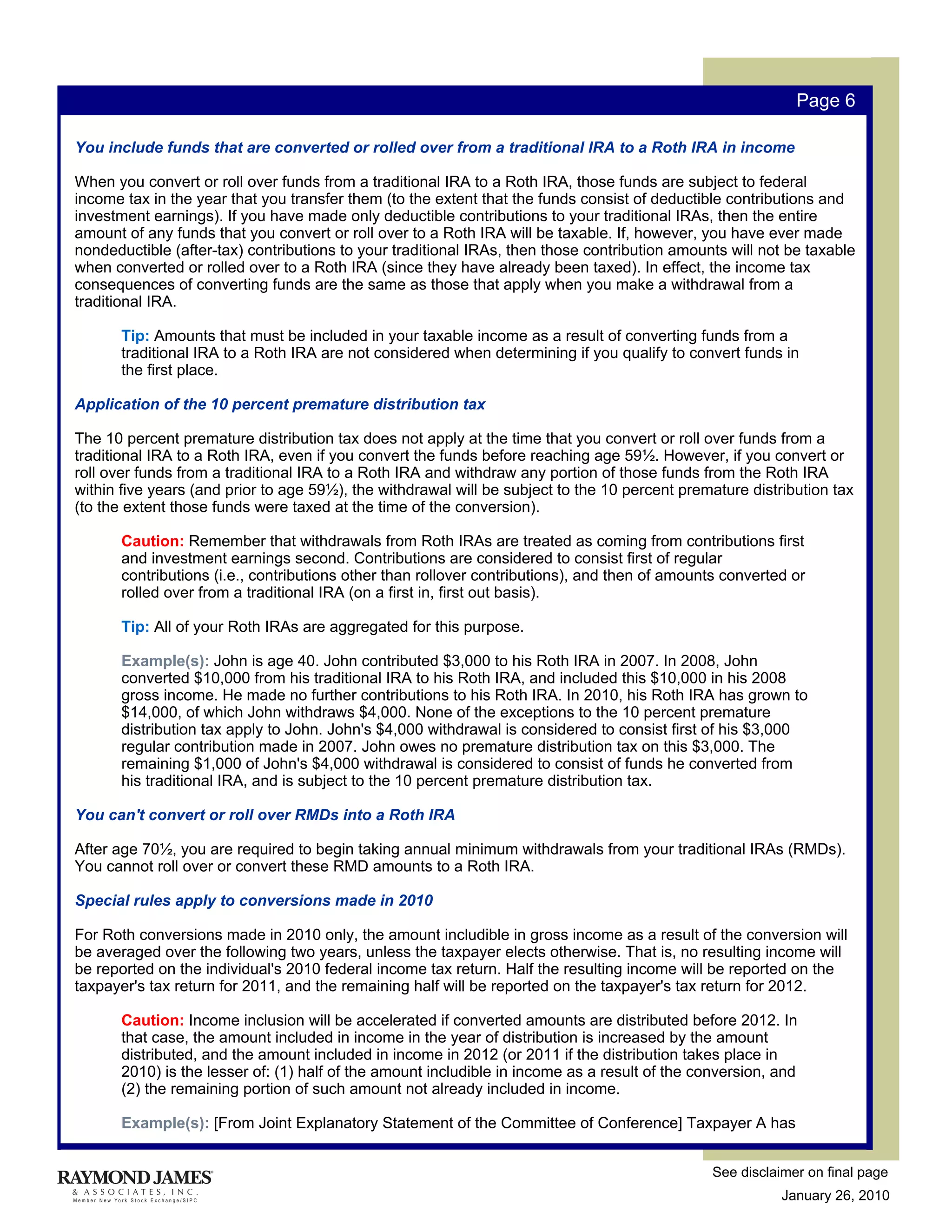 Page 6

You include funds that are converted or rolled over from a traditional IRA to a Roth IRA in income

When you convert or roll over funds from a traditional IRA to a Roth IRA, those funds are subject to federal
income tax in the year that you transfer them (to the extent that the funds consist of deductible contributions and
investment earnings). If you have made only deductible contributions to your traditional IRAs, then the entire
amount of any funds that you convert or roll over to a Roth IRA will be taxable. If, however, you have ever made
nondeductible (after-tax) contributions to your traditional IRAs, then those contribution amounts will not be taxable
when converted or rolled over to a Roth IRA (since they have already been taxed). In effect, the income tax
consequences of converting funds are the same as those that apply when you make a withdrawal from a
traditional IRA.

       Tip: Amounts that must be included in your taxable income as a result of converting funds from a
       traditional IRA to a Roth IRA are not considered when determining if you qualify to convert funds in
       the first place.

Application of the 10 percent premature distribution tax

The 10 percent premature distribution tax does not apply at the time that you convert or roll over funds from a
traditional IRA to a Roth IRA, even if you convert the funds before reaching age 59½. However, if you convert or
roll over funds from a traditional IRA to a Roth IRA and withdraw any portion of those funds from the Roth IRA
within five years (and prior to age 59½), the withdrawal will be subject to the 10 percent premature distribution tax
(to the extent those funds were taxed at the time of the conversion).

       Caution: Remember that withdrawals from Roth IRAs are treated as coming from contributions first
       and investment earnings second. Contributions are considered to consist first of regular
       contributions (i.e., contributions other than rollover contributions), and then of amounts converted or
       rolled over from a traditional IRA (on a first in, first out basis).

       Tip: All of your Roth IRAs are aggregated for this purpose.

       Example(s): John is age 40. John contributed $3,000 to his Roth IRA in 2007. In 2008, John
       converted $10,000 from his traditional IRA to his Roth IRA, and included this $10,000 in his 2008
       gross income. He made no further contributions to his Roth IRA. In 2010, his Roth IRA has grown to
       $14,000, of which John withdraws $4,000. None of the exceptions to the 10 percent premature
       distribution tax apply to John. John's $4,000 withdrawal is considered to consist first of his $3,000
       regular contribution made in 2007. John owes no premature distribution tax on this $3,000. The
       remaining $1,000 of John's $4,000 withdrawal is considered to consist of funds he converted from
       his traditional IRA, and is subject to the 10 percent premature distribution tax.

You can't convert or roll over RMDs into a Roth IRA

After age 70½, you are required to begin taking annual minimum withdrawals from your traditional IRAs (RMDs).
You cannot roll over or convert these RMD amounts to a Roth IRA.

Special rules apply to conversions made in 2010

For Roth conversions made in 2010 only, the amount includible in gross income as a result of the conversion will
be averaged over the following two years, unless the taxpayer elects otherwise. That is, no resulting income will
be reported on the individual's 2010 federal income tax return. Half the resulting income will be reported on the
taxpayer's tax return for 2011, and the remaining half will be reported on the taxpayer's tax return for 2012.

       Caution: Income inclusion will be accelerated if converted amounts are distributed before 2012. In
       that case, the amount included in income in the year of distribution is increased by the amount
       distributed, and the amount included in income in 2012 (or 2011 if the distribution takes place in
       2010) is the lesser of: (1) half of the amount includible in income as a result of the conversion, and
       (2) the remaining portion of such amount not already included in income.

       Example(s): [From Joint Explanatory Statement of the Committee of Conference] Taxpayer A has


                                                                                                See disclaimer on final page
                                                                                                           January 26, 2010
 
