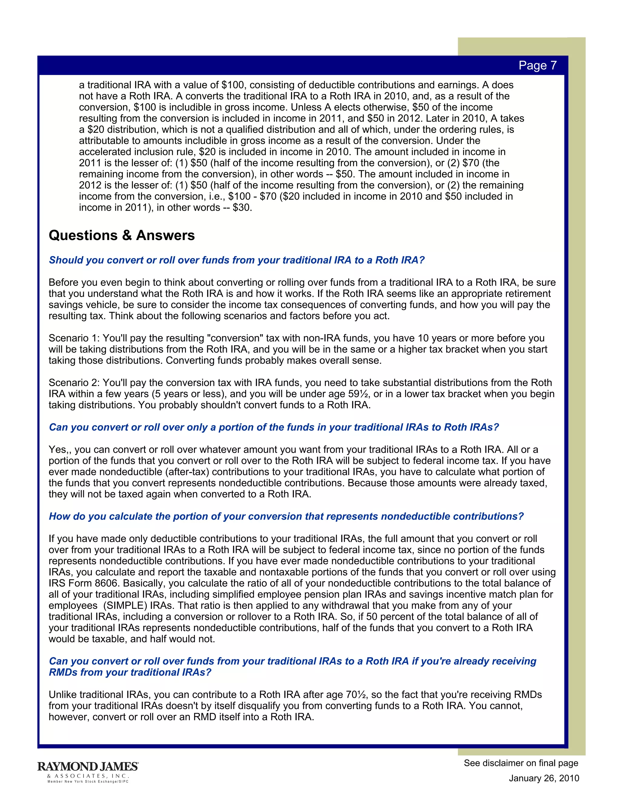 Page 7
       a traditional IRA with a value of $100, consisting of deductible contributions and earnings. A does
       not have a Roth IRA. A converts the traditional IRA to a Roth IRA in 2010, and, as a result of the
       conversion, $100 is includible in gross income. Unless A elects otherwise, $50 of the income
       resulting from the conversion is included in income in 2011, and $50 in 2012. Later in 2010, A takes
       a $20 distribution, which is not a qualified distribution and all of which, under the ordering rules, is
       attributable to amounts includible in gross income as a result of the conversion. Under the
       accelerated inclusion rule, $20 is included in income in 2010. The amount included in income in
       2011 is the lesser of: (1) $50 (half of the income resulting from the conversion), or (2) $70 (the
       remaining income from the conversion), in other words -- $50. The amount included in income in
       2012 is the lesser of: (1) $50 (half of the income resulting from the conversion), or (2) the remaining
       income from the conversion, i.e., $100 - $70 ($20 included in income in 2010 and $50 included in
       income in 2011), in other words -- $30.

Questions & Answers
Should you convert or roll over funds from your traditional IRA to a Roth IRA?

Before you even begin to think about converting or rolling over funds from a traditional IRA to a Roth IRA, be sure
that you understand what the Roth IRA is and how it works. If the Roth IRA seems like an appropriate retirement
savings vehicle, be sure to consider the income tax consequences of converting funds, and how you will pay the
resulting tax. Think about the following scenarios and factors before you act.

Scenario 1: You'll pay the resulting "conversion" tax with non-IRA funds, you have 10 years or more before you
will be taking distributions from the Roth IRA, and you will be in the same or a higher tax bracket when you start
taking those distributions. Converting funds probably makes overall sense.

Scenario 2: You'll pay the conversion tax with IRA funds, you need to take substantial distributions from the Roth
IRA within a few years (5 years or less), and you will be under age 59½, or in a lower tax bracket when you begin
taking distributions. You probably shouldn't convert funds to a Roth IRA.

Can you convert or roll over only a portion of the funds in your traditional IRAs to Roth IRAs?

Yes,, you can convert or roll over whatever amount you want from your traditional IRAs to a Roth IRA. All or a
portion of the funds that you convert or roll over to the Roth IRA will be subject to federal income tax. If you have
ever made nondeductible (after-tax) contributions to your traditional IRAs, you have to calculate what portion of
the funds that you convert represents nondeductible contributions. Because those amounts were already taxed,
they will not be taxed again when converted to a Roth IRA.

How do you calculate the portion of your conversion that represents nondeductible contributions?

If you have made only deductible contributions to your traditional IRAs, the full amount that you convert or roll
over from your traditional IRAs to a Roth IRA will be subject to federal income tax, since no portion of the funds
represents nondeductible contributions. If you have ever made nondeductible contributions to your traditional
IRAs, you calculate and report the taxable and nontaxable portions of the funds that you convert or roll over using
IRS Form 8606. Basically, you calculate the ratio of all of your nondeductible contributions to the total balance of
all of your traditional IRAs, including simplified employee pension plan IRAs and savings incentive match plan for
employees (SIMPLE) IRAs. That ratio is then applied to any withdrawal that you make from any of your
traditional IRAs, including a conversion or rollover to a Roth IRA. So, if 50 percent of the total balance of all of
your traditional IRAs represents nondeductible contributions, half of the funds that you convert to a Roth IRA
would be taxable, and half would not.

Can you convert or roll over funds from your traditional IRAs to a Roth IRA if you're already receiving
RMDs from your traditional IRAs?

Unlike traditional IRAs, you can contribute to a Roth IRA after age 70½, so the fact that you're receiving RMDs
from your traditional IRAs doesn't by itself disqualify you from converting funds to a Roth IRA. You cannot,
however, convert or roll over an RMD itself into a Roth IRA.



                                                                                                See disclaimer on final page
                                                                                                           January 26, 2010
 