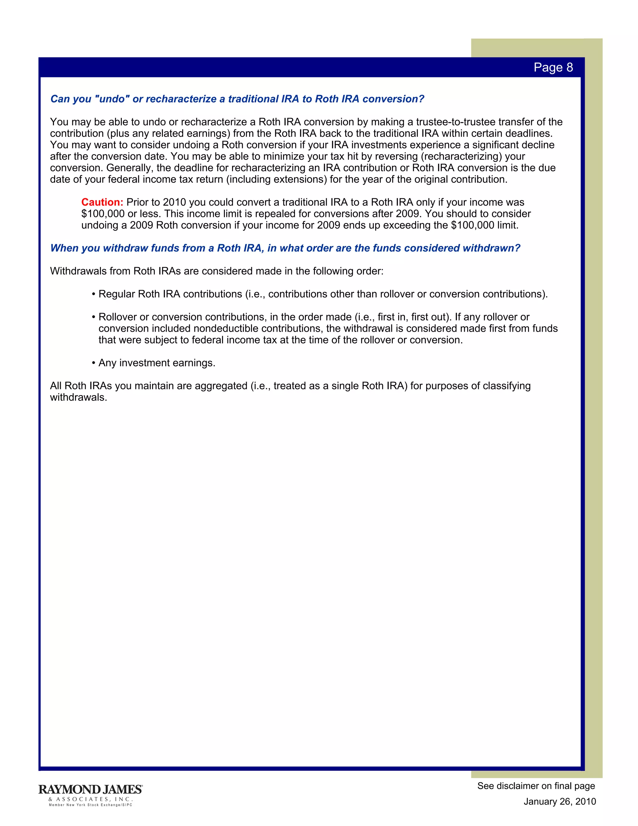 Page 8

Can you "undo" or recharacterize a traditional IRA to Roth IRA conversion?

You may be able to undo or recharacterize a Roth IRA conversion by making a trustee-to-trustee transfer of the
contribution (plus any related earnings) from the Roth IRA back to the traditional IRA within certain deadlines.
You may want to consider undoing a Roth conversion if your IRA investments experience a significant decline
after the conversion date. You may be able to minimize your tax hit by reversing (recharacterizing) your
conversion. Generally, the deadline for recharacterizing an IRA contribution or Roth IRA conversion is the due
date of your federal income tax return (including extensions) for the year of the original contribution.

      Caution: Prior to 2010 you could convert a traditional IRA to a Roth IRA only if your income was
      $100,000 or less. This income limit is repealed for conversions after 2009. You should to consider
      undoing a 2009 Roth conversion if your income for 2009 ends up exceeding the $100,000 limit.

When you withdraw funds from a Roth IRA, in what order are the funds considered withdrawn?

Withdrawals from Roth IRAs are considered made in the following order:

         • Regular Roth IRA contributions (i.e., contributions other than rollover or conversion contributions).

         • Rollover or conversion contributions, in the order made (i.e., first in, first out). If any rollover or
           conversion included nondeductible contributions, the withdrawal is considered made first from funds
           that were subject to federal income tax at the time of the rollover or conversion.

         • Any investment earnings.

All Roth IRAs you maintain are aggregated (i.e., treated as a single Roth IRA) for purposes of classifying
withdrawals.




                                                                                                See disclaimer on final page
                                                                                                           January 26, 2010
 