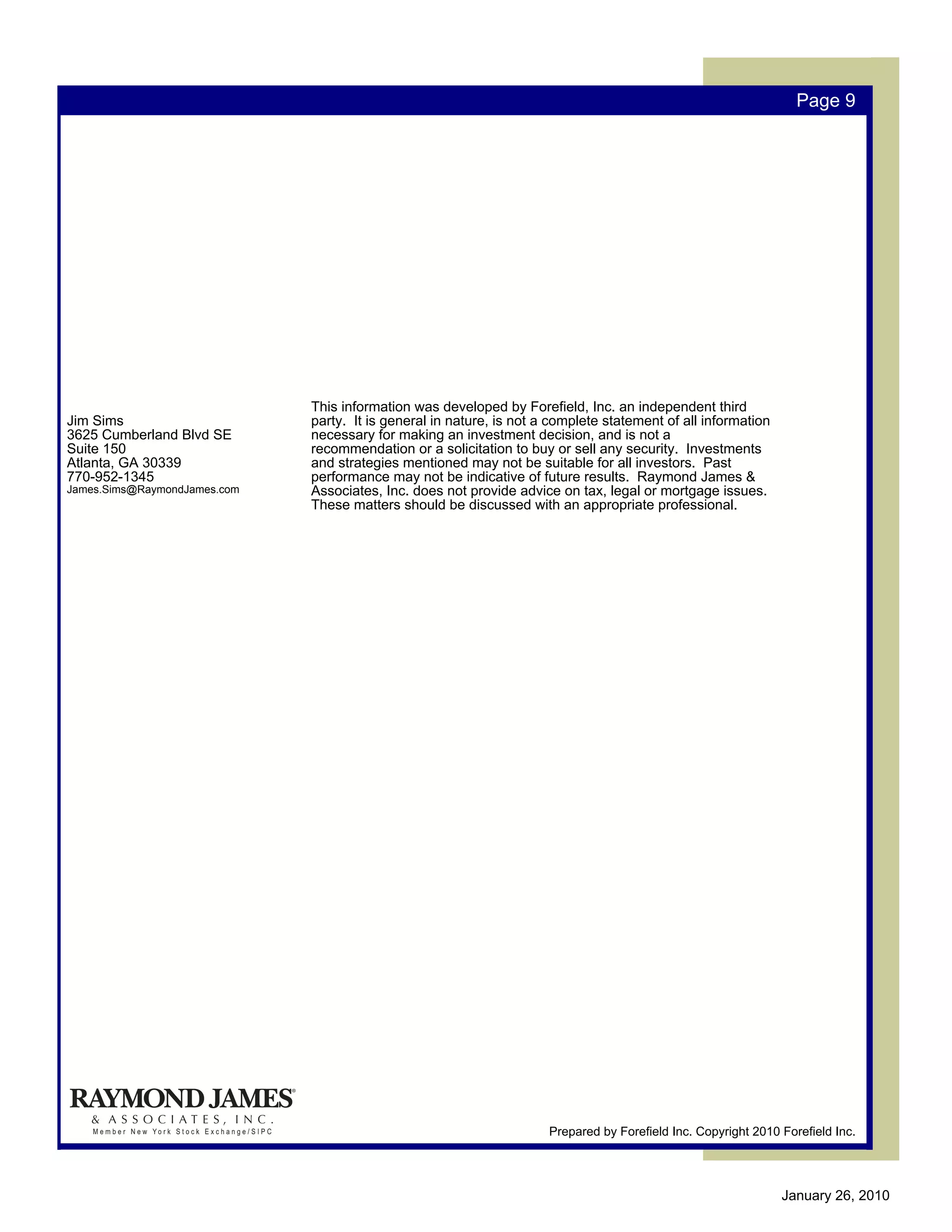 Page 9




                              This information was developed by Forefield, Inc. an independent third
Jim Sims                      party. It is general in nature, is not a complete statement of all information
3625 Cumberland Blvd SE       necessary for making an investment decision, and is not a
Suite 150                     recommendation or a solicitation to buy or sell any security. Investments
Atlanta, GA 30339             and strategies mentioned may not be suitable for all investors. Past
770-952-1345                  performance may not be indicative of future results. Raymond James &
James.Sims@RaymondJames.com   Associates, Inc. does not provide advice on tax, legal or mortgage issues.
                              These matters should be discussed with an appropriate professional.




                                                                      Prepared by Forefield Inc. Copyright 2010 Forefield Inc.




                                                                                                                January 26, 2010
 