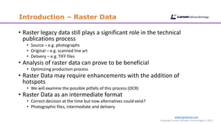 www.cgmlarson.com
Copyright Larson Software Technology (c) 2015
Introduction – Raster Data
• Raster legacy data still plays a significant role in the technical
publications process
• Source – e.g. photographs
• Original – e.g. scanned line art
• Delivery – e.g. TIFF files
• Analysis of raster data can prove to be beneficial
• Optimizing production process
• Raster Data may require enhancements with the addition of
hotspots
• We will examine the possible pitfalls of this process (OCR)
• Raster Data as an intermediate format
• Correct decision at the time but now alternatives could exist?
• Photographic files, intermediate and delivery
 