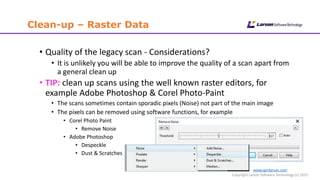 www.cgmlarson.com
Copyright Larson Software Technology (c) 2015
Clean-up – Raster Data
• Quality of the legacy scan - Considerations?
• It is unlikely you will be able to improve the quality of a scan apart from
a general clean up
• TIP: clean up scans using the well known raster editors, for
example Adobe Photoshop & Corel Photo-Paint
• The scans sometimes contain sporadic pixels (Noise) not part of the main image
• The pixels can be removed using software functions, for example
• Corel Photo Paint
• Remove Noise
• Adobe Photoshop
• Despeckle
• Dust & Scratches
 