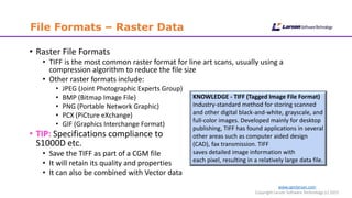 www.cgmlarson.com
Copyright Larson Software Technology (c) 2015
File Formats – Raster Data
• Raster File Formats
• TIFF is the most common raster format for line art scans, usually using a
compression algorithm to reduce the file size
• Other raster formats include:
• JPEG (Joint Photographic Experts Group)
• BMP (Bitmap Image File)
• PNG (Portable Network Graphic)
• PCX (PiCture eXchange)
• GIF (Graphics Interchange Format)
• TIP: Specifications compliance to
S1000D etc.
• Save the TIFF as part of a CGM file
• It will retain its quality and properties
• It can also be combined with Vector data
KNOWLEDGE - TIFF (Tagged Image File Format)
Industry-standard method for storing scanned
and other digital black-and-white, grayscale, and
full-color images. Developed mainly for desktop
publishing, TIFF has found applications in several
other areas such as computer aided design
(CAD), fax transmission. TIFF
saves detailed image information with
each pixel, resulting in a relatively large data file.
 