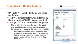www.cgmlarson.com
Copyright Larson Software Technology (c) 2015
Properties – Raster Legacy
• DPI (Dots Per Inch) better known as image
resolution
• The DPI is a major factor when determining
the scan quality (300 DPI a good baseline)
• TIP: Right click the file and select Properties
• The smaller the number the lower the quality
• The publishing of the illustration is a major
factor when considering if the DPI is acceptable
• Higher resolution to maintain quality for print
• The display on a laptop screen for example the
DPI can be lower but if the viewing tool can
zoom the user will see deterioration as they
zoom-in
 