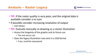 www.cgmlarson.com
Copyright Larson Software Technology (c) 2015
Analysis – Raster Legacy
• TIP: If the raster quality is very poor, and the original data is
available consider a re-scan
• If possible consider increasing resolution of output
• (200-300dpi)
• TIP: Evaluate manually re-drawing as a vector illustration
• Assess the longevity of the graphic and its future use
• The cost versus use
• Does the legacy illustration now exist in a CAD format
• If yes, could be repurposed
 