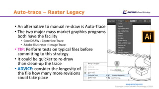 www.cgmlarson.com
Copyright Larson Software Technology (c) 2015
Auto-trace – Raster Legacy
• An alternative to manual re-draw is Auto-Trace
• The two major mass market graphics programs
both have the facility
• CorelDRAW - Centerline Trace
• Adobe Illustrator – Image Trace
• TIP: Perform tests on typical files before
committing to this strategy
• It could be quicker to re-draw
than clean-up the trace
• ADVICE: consider the longevity of
the file how many more revisions
could take place
 