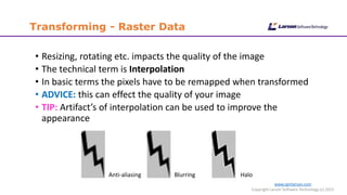 www.cgmlarson.com
Copyright Larson Software Technology (c) 2015
Transforming - Raster Data
• Resizing, rotating etc. impacts the quality of the image
• The technical term is Interpolation
• In basic terms the pixels have to be remapped when transformed
• ADVICE: this can effect the quality of your image
• TIP: Artifact’s of interpolation can be used to improve the
appearance
HaloBlurringAnti-aliasing
 