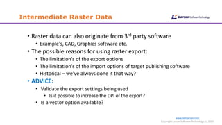 www.cgmlarson.com
Copyright Larson Software Technology (c) 2015
Intermediate Raster Data
• Raster data can also originate from 3rd party software
• Example's, CAD, Graphics software etc.
• The possible reasons for using raster export:
• The limitation's of the export options
• The limitation's of the import options of target publishing software
• Historical – we’ve always done it that way?
• ADVICE:
• Validate the export settings being used
• Is it possible to increase the DPI of the export?
• Is a vector option available?
 