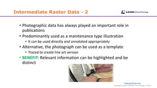 www.cgmlarson.com
Copyright Larson Software Technology (c) 2015
Intermediate Raster Data - 2
• Photographic data has always played an important role in
publications
• Predominantly used as a maintenance type illustration
• It can be used directly and annotated appropriately
• Alternative, the photograph can be used as a template
• Traced to create line art version
• BENEFIT: Relevant information can be highlighted and be
distinct
 