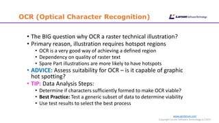 www.cgmlarson.com
Copyright Larson Software Technology (c) 2015
OCR (Optical Character Recognition)
• The BIG question why OCR a raster technical illustration?
• Primary reason, illustration requires hotspot regions
• OCR is a very good way of achieving a defined region
• Dependency on quality of raster text
• Spare Part illustrations are more likely to have hotspots
• ADVICE: Assess suitability for OCR – is it capable of graphic
hot spotting?
• TIP: Data Analysis Steps:
• Determine if characters sufficiently formed to make OCR viable?
• Best Practice: Test a generic subset of data to determine viability
• Use test results to select the best process
 