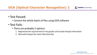 www.cgmlarson.com
Copyright Larson Software Technology (c) 2015
OCR (Optical Character Recognition) 2
• Test Passed:
• Convert the whole batch of files using OCR software
• Test Fails:
• There are probably 2 options:
1. Regenerate the required text for the graphic and include hotspot information
2. Manually Hotspot the raster Data (Overlay)
 