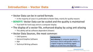 www.cgmlarson.com
Copyright Larson Software Technology (c) 2015
Introduction - Vector Data
• Vector Data can be in varied formats
• In the majority of cases it is preferable to Raster Data, mainly for quality reasons
• BENEFIT: Vector Data can be scaled and the quality is maintained
• True both for hard copy and on a computer display
• The display of a vector file, enhanced display by using anti-aliasing
• This ability will be software dependent (Viewer)
• Vector Data Sources, the most common:
• CAD Systems
• General Graphics Software
• PDF
• Technical Writing software
KNOWLEDGE:
Anti-Aliasing (in computer graphics) a
technique used to add greater realism to
a digital image by smoothing jagged
edges on curved lines and diagonals.
 