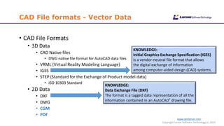 www.cgmlarson.com
Copyright Larson Software Technology (c) 2015
CAD File formats - Vector Data
• CAD File Formats
• 3D Data
• CAD Native files
• DWG native file format for AutoCAD data files
• VRML (Virtual Reality Modeling Language)
• IGES
• STEP (Standard for the Exchange of Product model data)
• ISO 10303 Standard
• 2D Data
• DXF
• DWG
• CGM
• PDF
KNOWLEDGE:
Initial Graphics Exchange Specification (IGES)
is a vendor-neutral file format that allows
the digital exchange of information
among computer-aided design (CAD) systems.
KNOWLEDGE:
Data Exchange File (DXF)
The format is a tagged data representation of all the
information contained in an AutoCAD® drawing file.
 