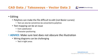 www.cgmlarson.com
Copyright Larson Software Technology (c) 2015
CAD Data / Takeaways - Vector Data 2
• Editing
• Polylines can make the file difficult to edit (not Bezier curves)
• Text can also be sometimes be converted to polylines
• Text mapping can be an issue
• Font substitution
• Character positioning
• ADVICE: Make sure text does not obscure the illustration
• Wiring diagrams can be challenging
• Text in tight areas
 