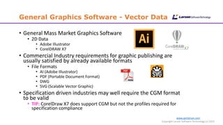 www.cgmlarson.com
Copyright Larson Software Technology (c) 2015
General Graphics Software - Vector Data
• General Mass Market Graphics Software
• 2D Data
• Adobe Illustrator
• CorelDRAW X7
• Commercial Industry requirements for graphic publishing are
usually satisfied by already available formats
• File Formats
• AI (Adobe Illustrator)
• PDF (Portable Document Format)
• DWG
• SVG (Scalable Vector Graphic)
• Specification driven industries may well require the CGM format
to be valid
• TIP: CorelDraw X7 does support CGM but not the profiles required for
specification compliance
 