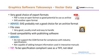 www.cgmlarson.com
Copyright Larson Software Technology (c) 2015
Graphics Software Takeaways - Vector Data
• Very good choice of export formats
• PDF is now an open format so good potential to use as archive
• SVG another open format
• ADVICE: SVG probably not a good choice for an archive format
• File sizes
• Very good, usually small and easy to handle
• Good compatibility with publishing software
• ADVICE:
• Do not support the CGM format for compliance with industry
specifications
• Not capable of adding hotspot information used in interactive manuals
• TIP: To be specification compliant save as a TIFF, not ideal
 