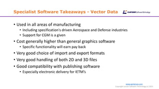 www.cgmlarson.com
Copyright Larson Software Technology (c) 2015
Specialist Software Takeaways - Vector Data
• Used in all areas of manufacturing
• Including specification's driven Aerospace and Defense industries
• Support for CGM is a given
• Cost generally higher than general graphics software
• Specific functionality will earn pay back
• Very good choice of import and export formats
• Very good handling of both 2D and 3D files
• Good compatibility with publishing software
• Especially electronic delivery for IETM’s
 