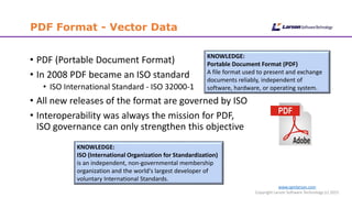 www.cgmlarson.com
Copyright Larson Software Technology (c) 2015
PDF Format - Vector Data
• PDF (Portable Document Format)
• In 2008 PDF became an ISO standard
• ISO International Standard - ISO 32000-1
• All new releases of the format are governed by ISO
• Interoperability was always the mission for PDF,
ISO governance can only strengthen this objective
KNOWLEDGE:
Portable Document Format (PDF)
A file format used to present and exchange
documents reliably, independent of
software, hardware, or operating system.
KNOWLEDGE:
ISO (International Organization for Standardization)
is an independent, non-governmental membership
organization and the world's largest developer of
voluntary International Standards.
 