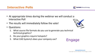 Interactive Polls
www.cgmlarson.com
Copyright Larson Software Technology (c) 2015
• At appropriate times during the webinar we will conduct a
interactive Poll
• The results will immediately follow the vote!
• Questions:
1. What source file formats do you use to generate you technical
technical graphics?
2. Do your graphics require hotspots?
3. What CAD System/s does your company use?
Engage
 