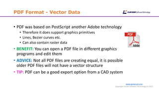 www.cgmlarson.com
Copyright Larson Software Technology (c) 2015
PDF Format - Vector Data
• PDF was based on PostScript another Adobe technology
• Therefore it does support graphics primitives
• Lines, Bezier curves etc.
• Can also contain raster data
• BENEFIT: You can open a PDF file in different graphics
programs and edit them
• ADVICE: Not all PDF files are creating equal, it is possible
older PDF files will not have a vector structure
• TIP: PDF can be a good export option from a CAD system
 