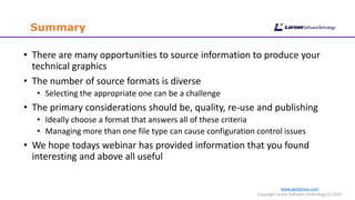 www.cgmlarson.com
Copyright Larson Software Technology (c) 2015
Summary
• There are many opportunities to source information to produce your
technical graphics
• The number of source formats is diverse
• Selecting the appropriate one can be a challenge
• The primary considerations should be, quality, re-use and publishing
• Ideally choose a format that answers all of these criteria
• Managing more than one file type can cause configuration control issues
• We hope todays webinar has provided information that you found
interesting and above all useful
 