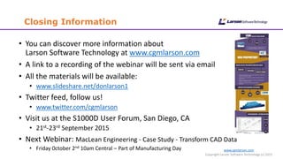 www.cgmlarson.com
Copyright Larson Software Technology (c) 2015
Closing Information
• You can discover more information about
Larson Software Technology at www.cgmlarson.com
• A link to a recording of the webinar will be sent via email
• All the materials will be available:
• www.slideshare.net/donlarson1
• Twitter feed, follow us!
• www.twitter.com/cgmlarson
• Visit us at the S1000D User Forum, San Diego, CA
• 21st-23rd September 2015
• Next Webinar: MacLean Engineering - Case Study - Transform CAD Data
• Friday 0ctober 2nd 10am Central – Part of Manufacturing Day
 