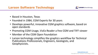 www.cgmlarson.com
Copyright Larson Software Technology (c) 2015
Larson Software Technology
• Based in Houston, Texas
• Founded in 1984, CGM Experts for 30 years
• Develops powerful, innovative CGM graphics software, based on
open standards
• Promoting CGM Usage, VizEx Reader a free CGM and TIFF viewer
• Member of the CGM Open Foundation
• Larson technology simplifies the graphics workflow for Technical
Publications Professionals, Engineers, Geologists, and
Geophysicists.
 