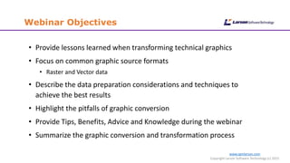 Webinar Objectives
www.cgmlarson.com
Copyright Larson Software Technology (c) 2015
• Provide lessons learned when transforming technical graphics
• Focus on common graphic source formats
• Raster and Vector data
• Describe the data preparation considerations and techniques to
achieve the best results
• Highlight the pitfalls of graphic conversion
• Provide Tips, Benefits, Advice and Knowledge during the webinar
• Summarize the graphic conversion and transformation process
 