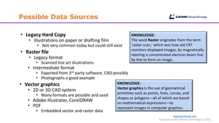 www.cgmlarson.com
Copyright Larson Software Technology (c) 2015
Possible Data Sources
• Legacy Hard Copy
• Illustrations on paper or drafting film
• Not very common today but could still exist
• Raster file
• Legacy format
• Scanned line art illustrations
• Intermediate format
• Exported from 3rd party software, CAD possibly
• Photographs a good example
• Vector graphics
• 2D or 3D CAD system
• Many formats are possible and used
• Adobe Illustrator, CorelDRAW
• PDF
• Embedded vector and raster data
KNOWLEDGE:
The word Raster originates from the term
'raster scan,' which was how old CRT
monitors displayed images, by magnetically
steering a concentrated electron beam line
by line to form an image.
KNOWLEDGE:
Vector graphics is the use of geometrical
primitives such as points, lines, curves, and
shapes or polygons—all of which are based
on mathematical expressions—to
represent images in computer graphics.
 