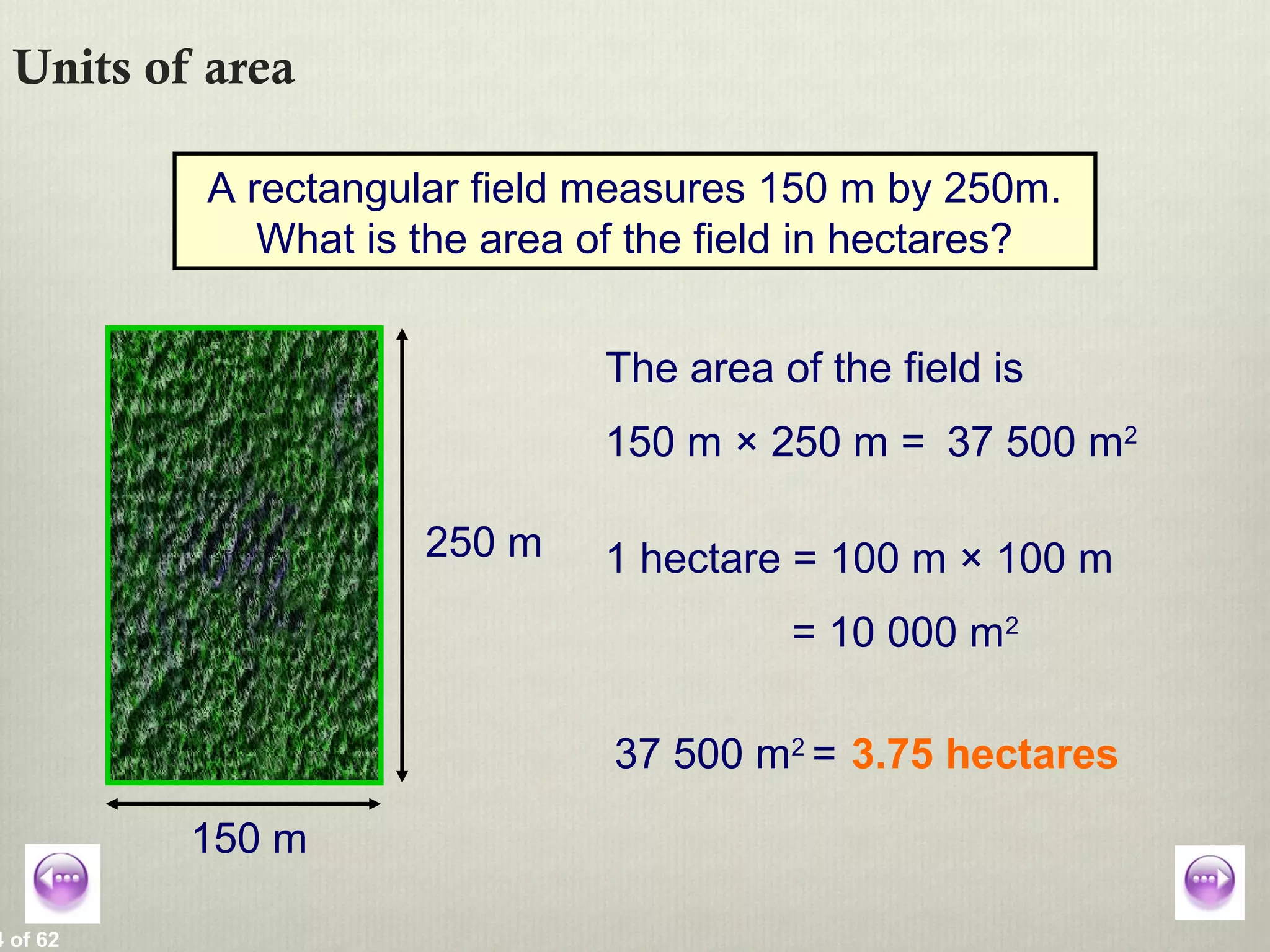 4 of 62
Units of area
A rectangular field measures 150 m by 250m.
What is the area of the field in hectares?
150 m
250 m
The area of the field is
150 m × 250 m = 37 500 m2
1 hectare = 100 m × 100 m
= 10 000 m2
37 500 m2
= 3.75 hectares
 