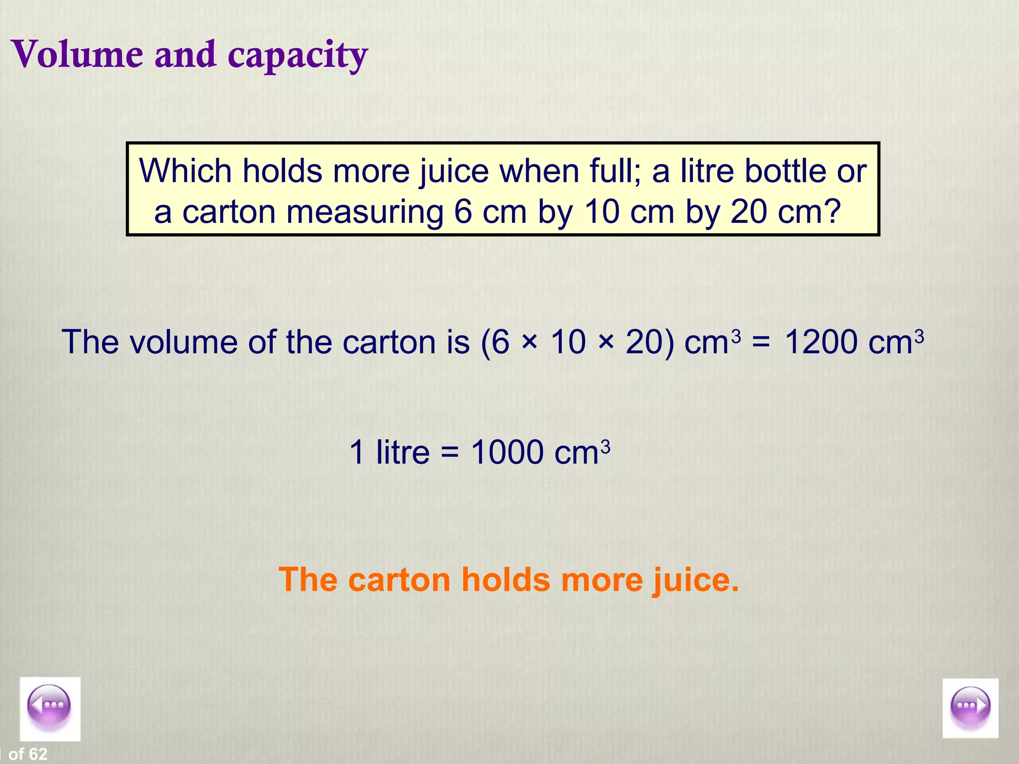 1 of 62
Volume and capacity
Which holds more juice when full; a litre bottle or
a carton measuring 6 cm by 10 cm by 20 cm?
The volume of the carton is (6 × 10 × 20) cm3
= 1200 cm3
1 litre = 1000 cm3
The carton holds more juice.
 