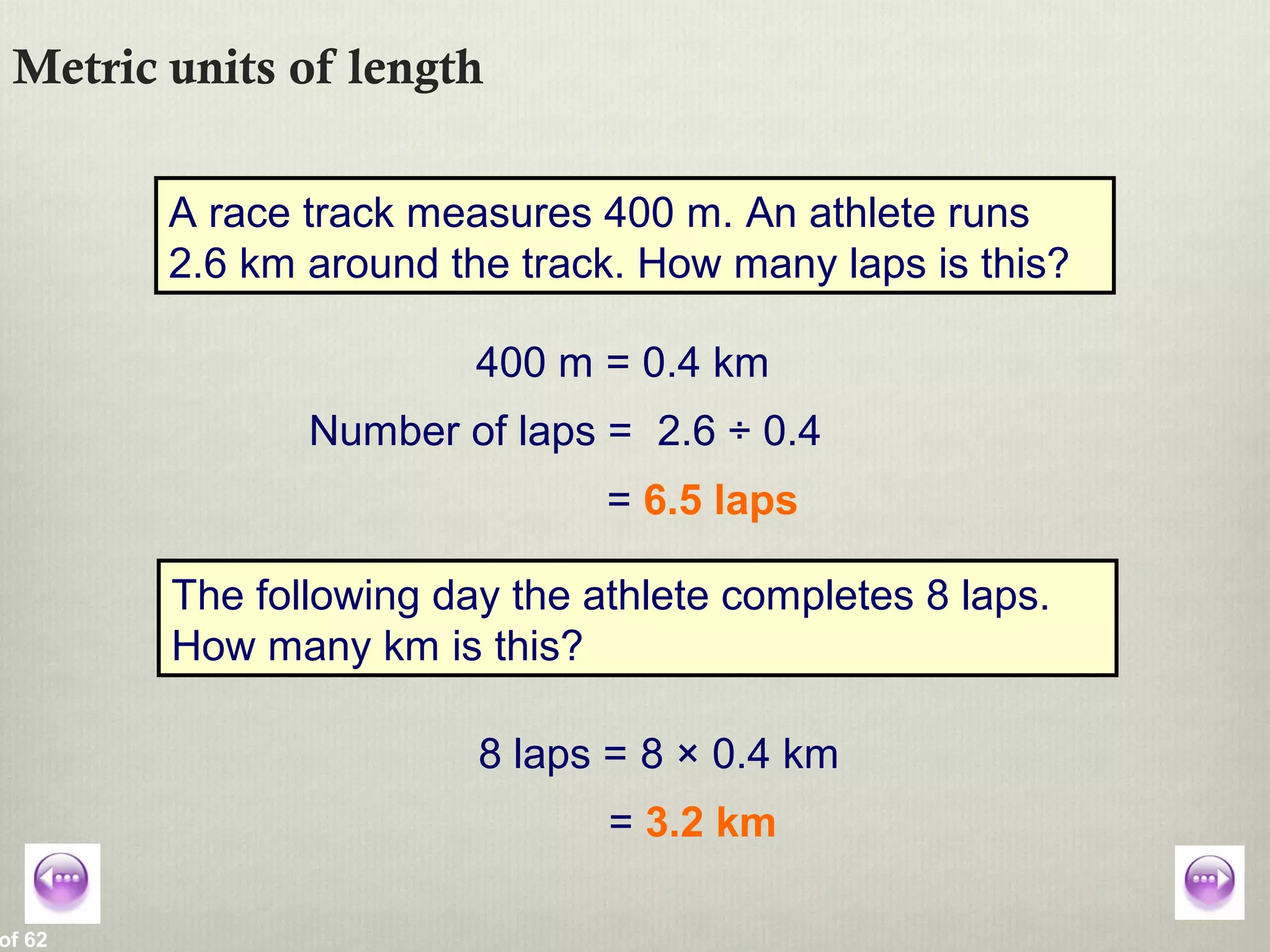 of 62
Metric units of length
A race track measures 400 m. An athlete runs
2.6 km around the track. How many laps is this?
400 m = 0.4 km
Number of laps = 2.6 ÷ 0.4
= 6.5 laps
The following day the athlete completes 8 laps.
How many km is this?
8 laps = 8 × 0.4 km
= 3.2 km
 