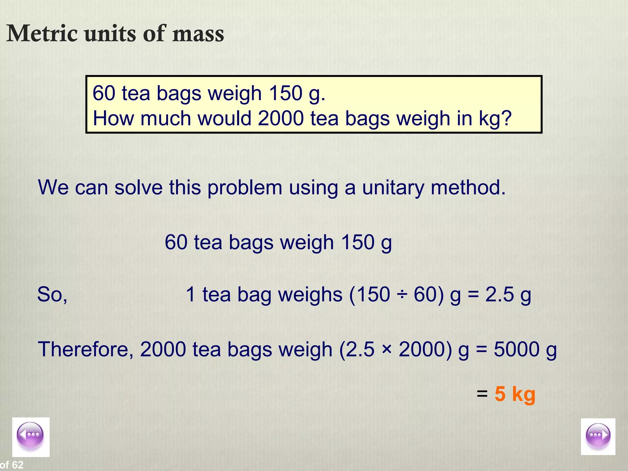 of 62
Metric units of mass
60 tea bags weigh 150 g.
How much would 2000 tea bags weigh in kg?
We can solve this problem using a unitary method.
60 tea bags weigh 150 g
So, 1 tea bag weighs (150 ÷ 60) g = 2.5 g
Therefore, 2000 tea bags weigh (2.5 × 2000) g = 5000 g
= 5 kg
 