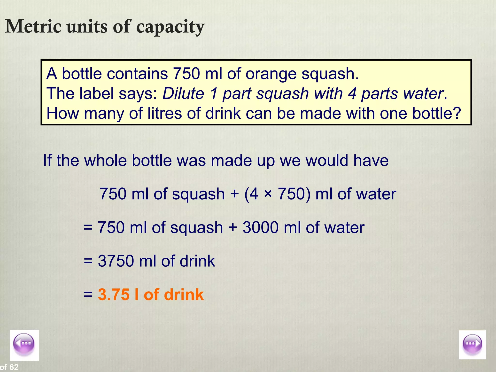 of 62
Metric units of capacity
A bottle contains 750 ml of orange squash.
The label says: Dilute 1 part squash with 4 parts water.
How many of litres of drink can be made with one bottle?
If the whole bottle was made up we would have
750 ml of squash + (4 × 750) ml of water
= 750 ml of squash + 3000 ml of water
= 3750 ml of drink
= 3.75 l of drink
 