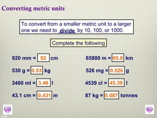 0 of 62
Converting metric units
To convert from a smaller metric unit to a larger
one we need to ______ by 10, 100, or 1000.
Complete the following
920 mm = cm
43.1 cm = m
65800 m = km
530 g = kg 526 mg = g
3460 ml = l 4539 cl = l
87 kg = tonnes
divide
92
0.431
65.8
0.53 0.526
3.46 45.39
0.087
 