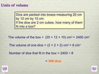 8 of 62
Units of volume
Dice are packed into boxes measuring 20 cm
by 12 cm by 10 cm.
If the dice are 2 cm cubes, how many of them
fit into a box?
The volume of the box = (20 × 12 × 10) cm3
=
The volume of one dice = (2 × 2 × 2) cm3
= 8 cm3
Number of dice that fit in the box = 2400 ÷ 8
= 300 dice
2400 cm3
 