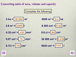 2 of 62
Converting units of area, volume and capacity
Complete the following
3 ha = m2
4000 m2
= ha
2.8 m3
= l 6 200 cm2
= m2
4.35 cm2
= mm2
9.6 cl = cm3
0.07 cm3
= mm3
38 000 cm3
= m3
0.72 l = cm3
5630 cm3
= l
30 000 0.4
2800 0.62
435 96
70 0.038
720 5.63
 