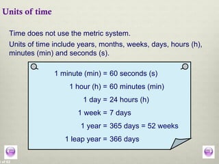 3 of 62
Units of time
Time does not use the metric system.
1 minute (min) = 60 seconds (s)
1 hour (h) = 60 minutes (min)
1 day = 24 hours (h)
1 week = 7 days
Units of time include years, months, weeks, days, hours (h),
minutes (min) and seconds (s).
1 year = 365 days = 52 weeks
1 leap year = 366 days
 