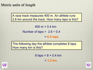 of 62
Metric units of length
A race track measures 400 m. An athlete runs
2.6 km around the track. How many laps is this?
400 m = 0.4 km
Number of laps = 2.6 ÷ 0.4
= 6.5 laps
The following day the athlete completes 8 laps.
How many km is this?
8 laps = 8 × 0.4 km
= 3.2 km
 