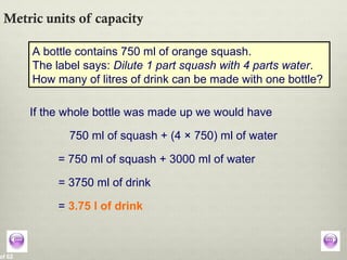 of 62
Metric units of capacity
A bottle contains 750 ml of orange squash.
The label says: Dilute 1 part squash with 4 parts water.
How many of litres of drink can be made with one bottle?
If the whole bottle was made up we would have
750 ml of squash + (4 × 750) ml of water
= 750 ml of squash + 3000 ml of water
= 3750 ml of drink
= 3.75 l of drink
 