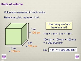 Units of volume
of 62
Volume is measured in cubic units.
Here is a cubic metre or 1 m3.
How many cm3 are
there in a m3?
1 m
= 100 cm
1 m
= 100 cm 1 m × 1 m × 1 m = 1 m3
So, 1 m3 = 1 000 000 cm3
1 m3 = 1 000 000 cm3
1 m
= 100 cm
100 cm × 100 cm × 100 cm
= 1 000 000 cm3
 