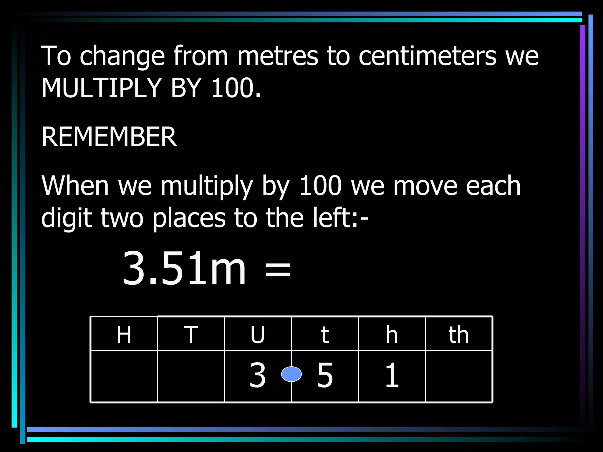 To change from metres to centimeters we MULTIPLY BY 100. REMEMBER When we multiply by 100 we move each digit two places to the left:- 3.51m =  H T U t h th 3 5 1 
